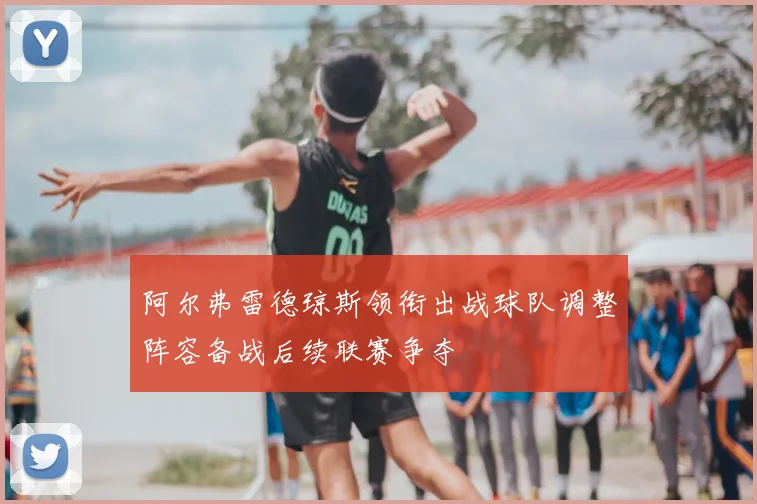 阿尔弗雷德琼斯领衔出战球队调整阵容备战后续联赛争夺