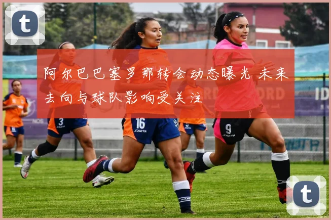 阿尔巴巴塞罗那转会动态曝光 未来去向与球队影响受关注