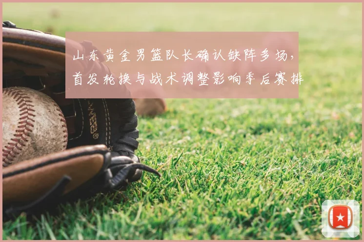 山东黄金男篮队长确认缺阵多场，首发轮换与战术调整影响季后赛排名