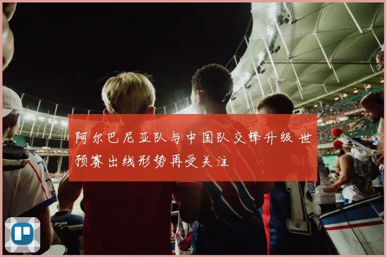 阿尔巴尼亚队与中国队交锋升级 世预赛出线形势再受关注