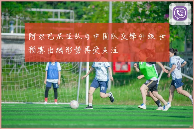 阿尔巴尼亚队与中国队交锋升级 世预赛出线形势再受关注