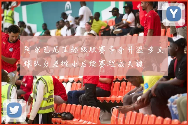 阿尔巴尼亚超级联赛争夺升温 多支球队分差缩小后续赛程成关键