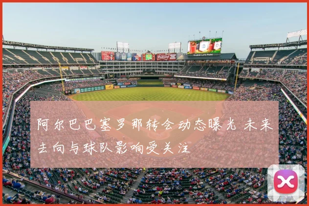 阿尔巴巴塞罗那转会动态曝光 未来去向与球队影响受关注