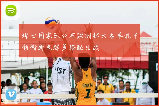 瑞士国家队公布欧洲杯大名单扎卡领衔新老球员搭配出战