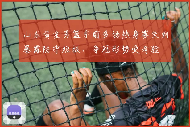 山东黄金男篮季前多场热身赛失利暴露防守短板，争冠形势受考验