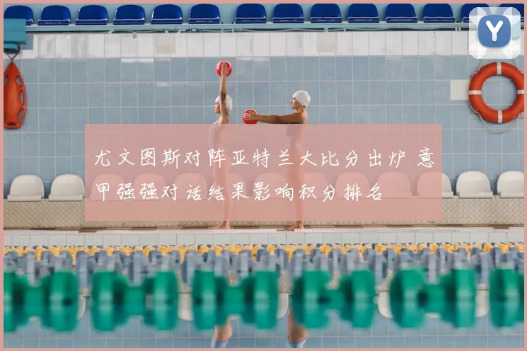 尤文图斯对阵亚特兰大比分出炉 意甲强强对话结果影响积分排名