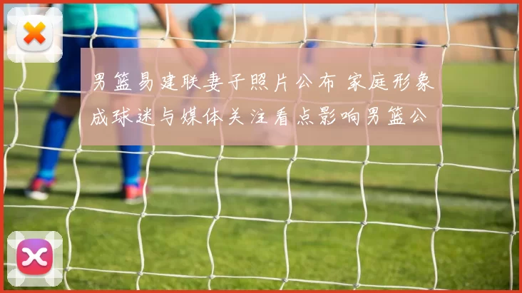 男篮易建联妻子照片公布 家庭形象成球迷与媒体关注看点影响男篮公众形象