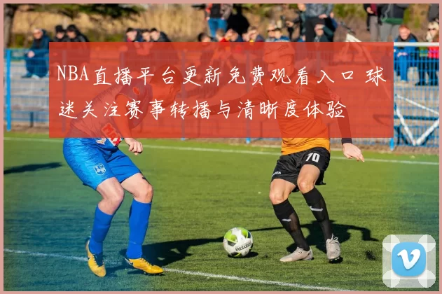 NBA直播平台更新免费观看入口 球迷关注赛事转播与清晰度体验