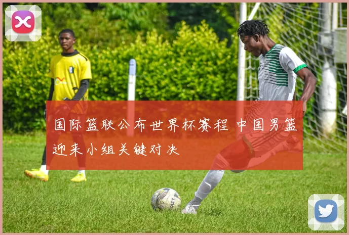 国际篮联公布世界杯赛程 中国男篮迎来小组关键对决