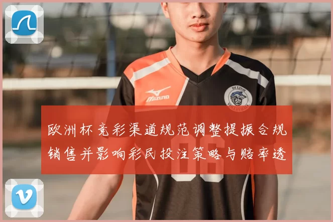 欧洲杯竞彩渠道规范调整提振合规销售并影响彩民投注策略与赔率透明