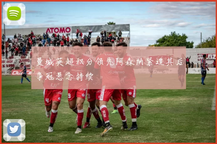 曼城英超积分领先阿森纳紧追其后争冠悬念持续