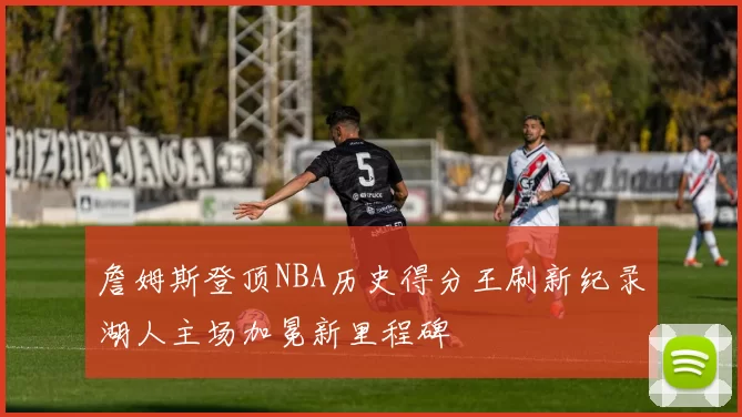 詹姆斯登顶NBA历史得分王刷新纪录湖人主场加冕新里程碑