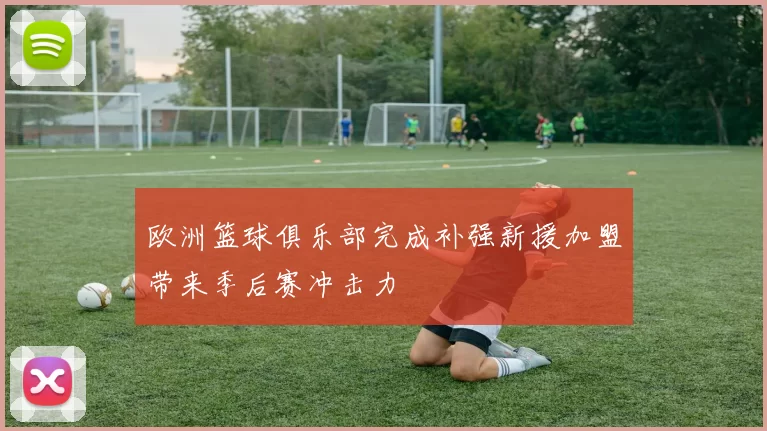欧洲篮球俱乐部完成补强新援加盟带来季后赛冲击力