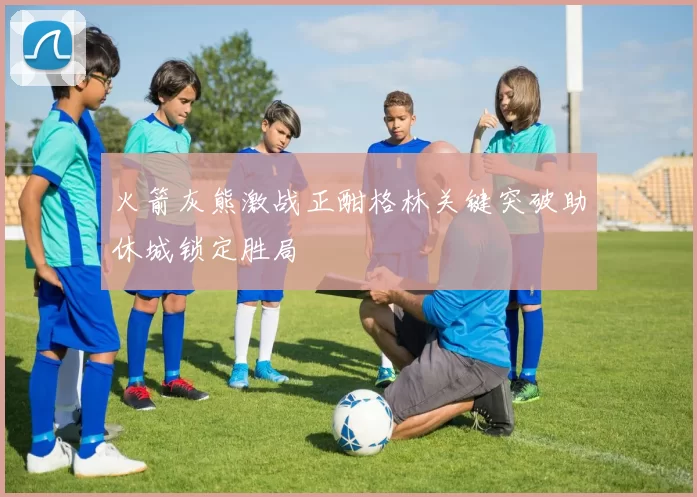 火箭灰熊激战正酣格林关键突破助休城锁定胜局