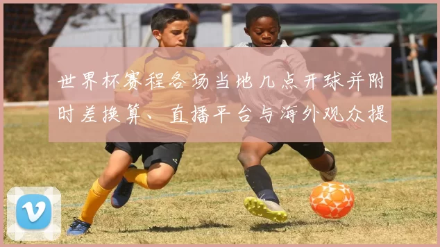 世界杯赛程各场当地几点开球并附时差换算、直播平台与海外观众提示