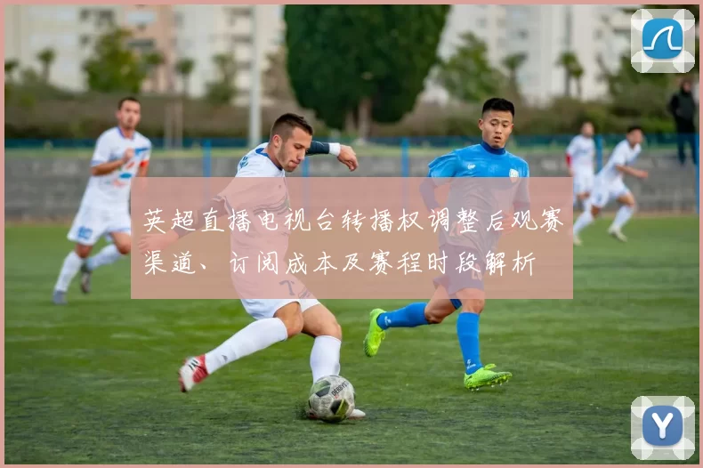 英超直播电视台转播权调整后观赛渠道、订阅成本及赛程时段解析