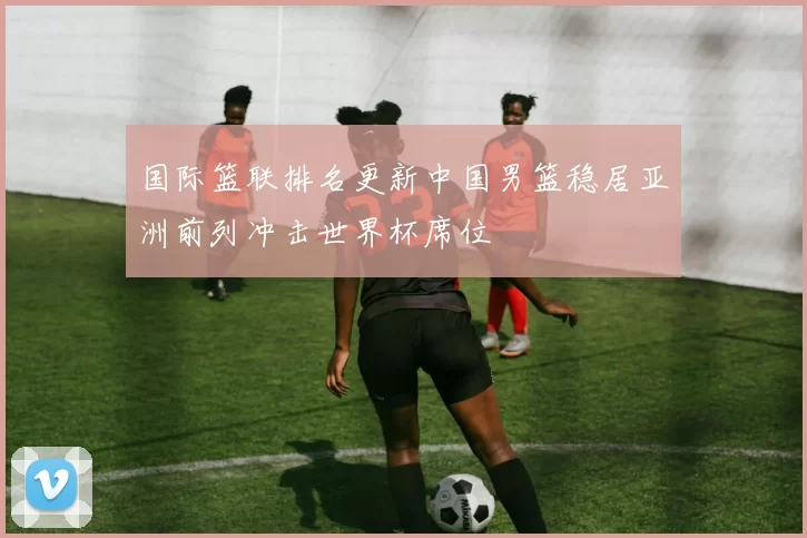 国际篮联排名更新中国男篮稳居亚洲前列冲击世界杯席位