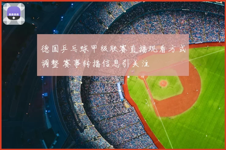 德国乒乓球甲级联赛直播观看方式调整 赛事转播信息引关注