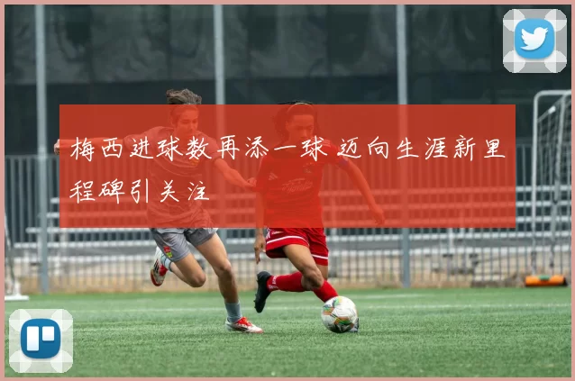 梅西进球数再添一球 迈向生涯新里程碑引关注