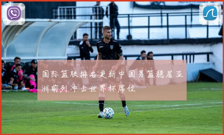 国际篮联排名更新中国男篮稳居亚洲前列冲击世界杯席位