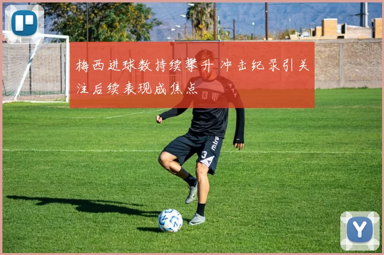 梅西进球数持续攀升 冲击纪录引关注后续表现成焦点