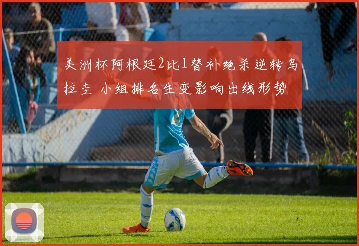 美洲杯阿根廷2比1替补绝杀逆转乌拉圭 小组排名生变影响出线形势