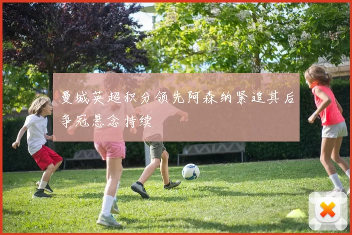 曼城英超积分领先阿森纳紧追其后争冠悬念持续