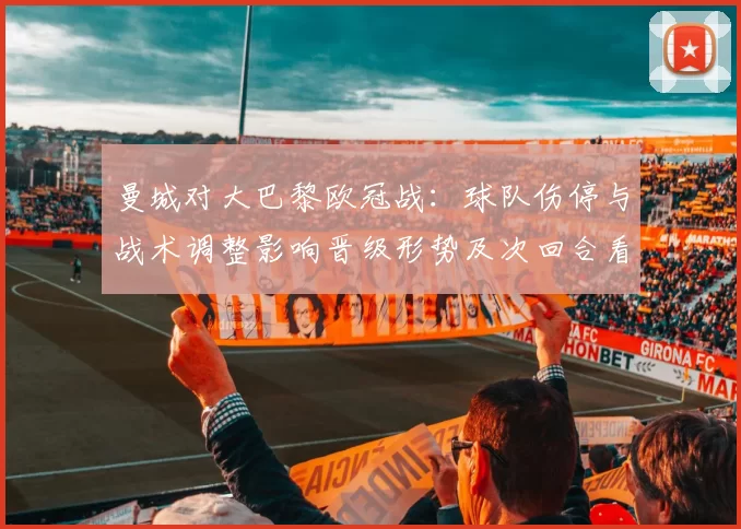 曼城对大巴黎欧冠战：球队伤停与战术调整影响晋级形势及次回合看点