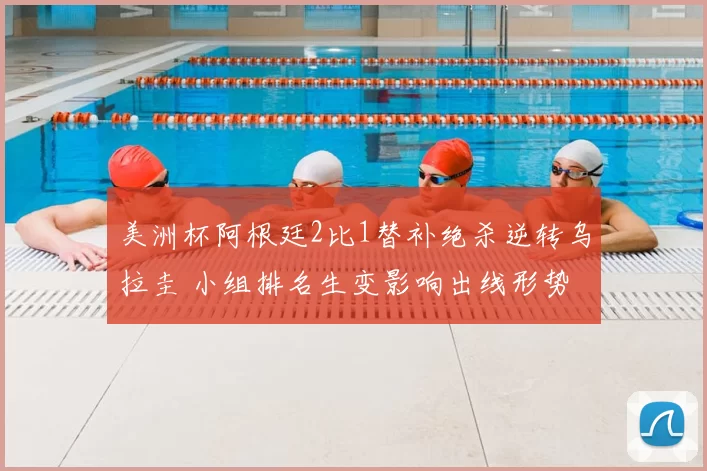 美洲杯阿根廷2比1替补绝杀逆转乌拉圭 小组排名生变影响出线形势