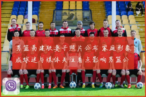 男篮易建联妻子照片公布 家庭形象成球迷与媒体关注看点影响男篮公众形象
