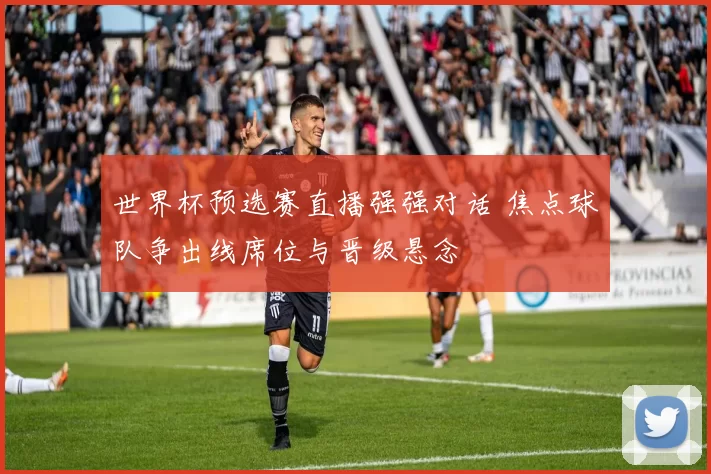 世界杯预选赛直播强强对话 焦点球队争出线席位与晋级悬念