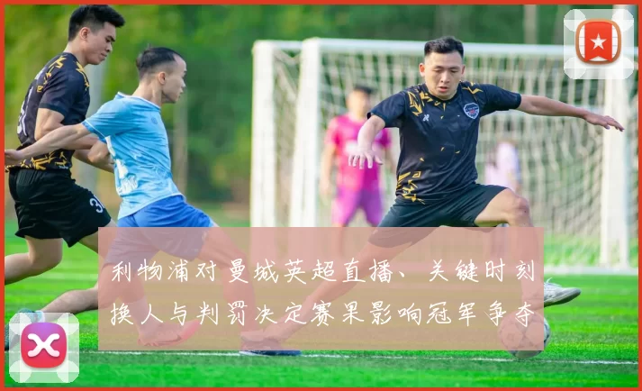 利物浦对曼城英超直播、关键时刻换人与判罚决定赛果影响冠军争夺