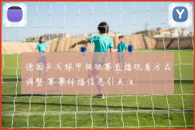 德国乒乓球甲级联赛直播观看方式调整 赛事转播信息引关注