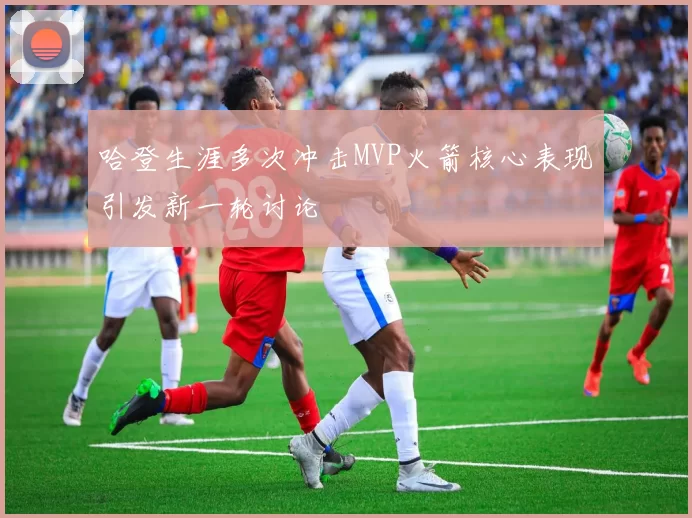 哈登生涯多次冲击MVP火箭核心表现引发新一轮讨论