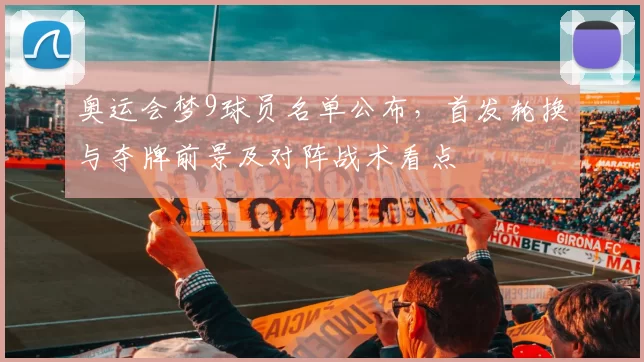奥运会梦9球员名单公布，首发轮换与夺牌前景及对阵战术看点