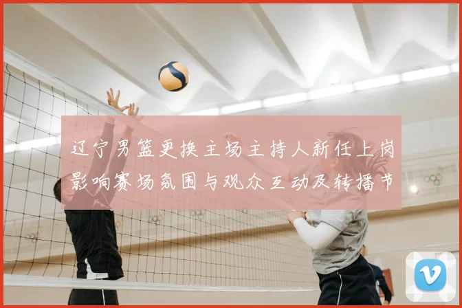 辽宁男篮更换主场主持人新任上岗影响赛场氛围与观众互动及转播节奏