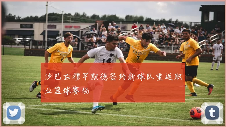 沙巴兹穆罕默德签约新球队重返职业篮球赛场