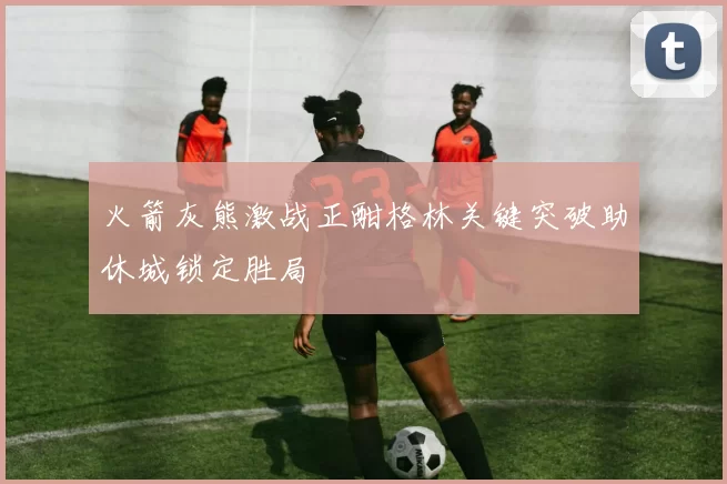 火箭灰熊激战正酣格林关键突破助休城锁定胜局