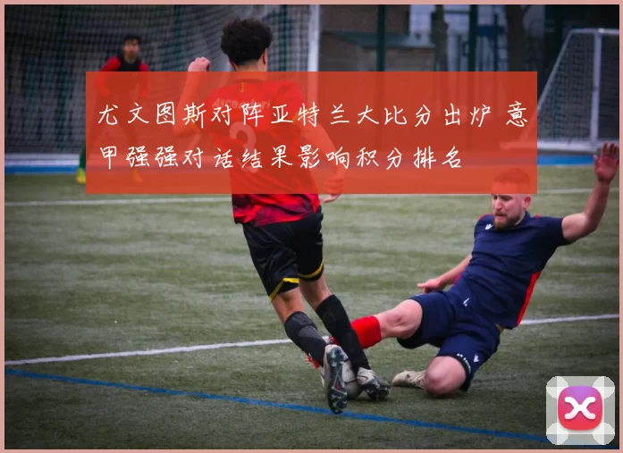 尤文图斯对阵亚特兰大比分出炉 意甲强强对话结果影响积分排名